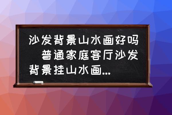 沙發(fā)背景山水畫好嗎(普通家庭客廳沙發(fā)背景掛山水畫好嗎？)