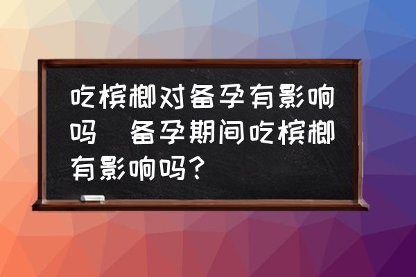 吃檳榔對備孕有影響嗎(備孕期間吃檳榔有影響嗎？)