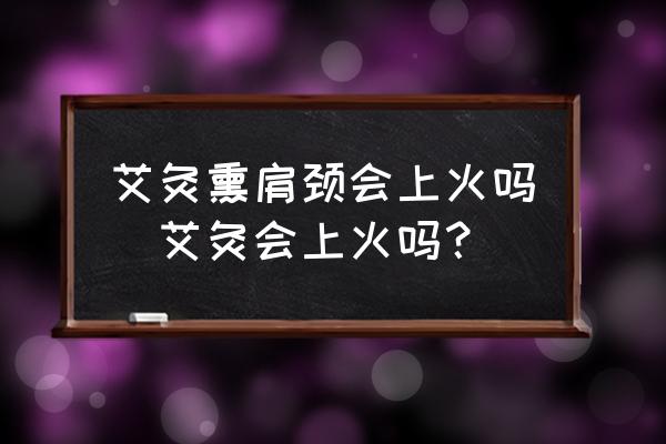 艾灸熏肩頸會(huì)上火嗎(艾灸會(huì)上火嗎？)