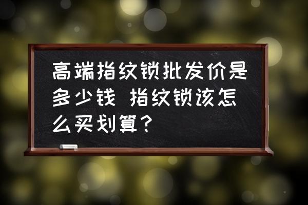 高端指紋鎖批發(fā)價(jià)是多少錢 指紋鎖該怎么買劃算？