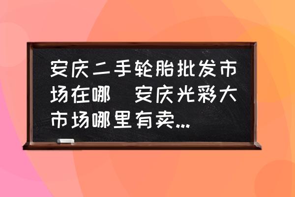 安慶二手輪胎批發(fā)市場(chǎng)在哪(安慶光彩大市場(chǎng)哪里有賣電瓶車輪胎？)
