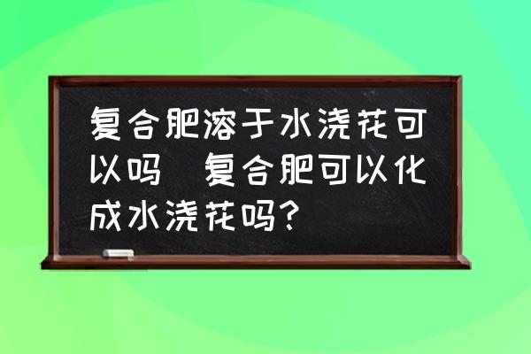 復(fù)合肥溶于水澆花可以嗎(復(fù)合肥可以化成水澆花嗎？)