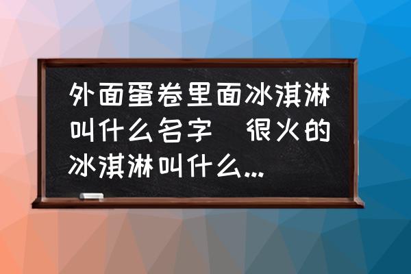 外面蛋卷里面冰淇淋叫什么名字(很火的冰淇淋叫什么四個(gè)字的？)