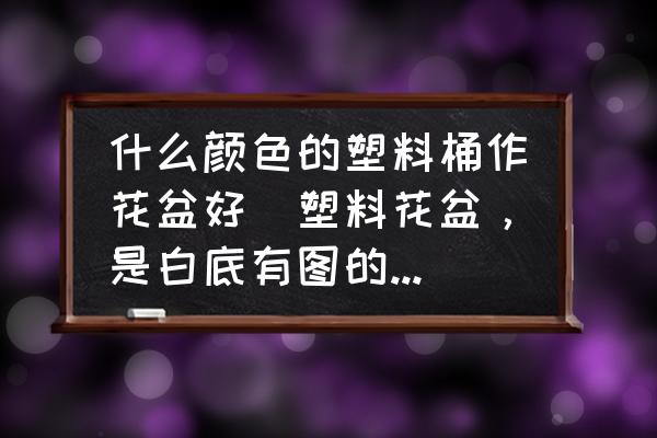 什么顏色的塑料桶作花盆好(塑料花盆，是白底有圖的好看還是咖啡色的花盆好看呢？)