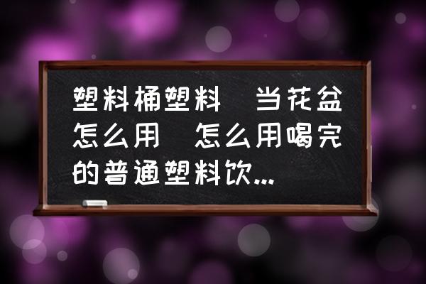 塑料桶塑料甁當花盆怎么用(怎么用喝完的普通塑料飲料瓶制作簡易迷你小花盆？)