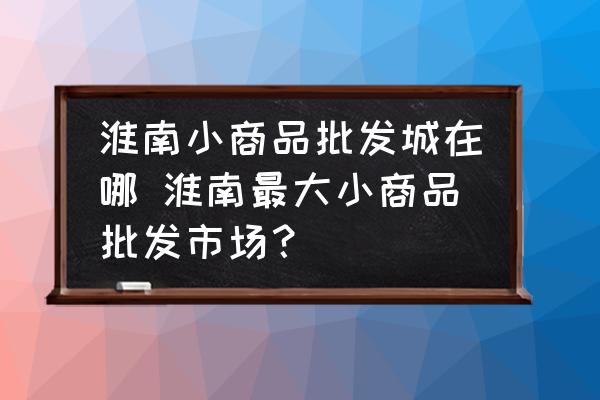 淮南小商品批發(fā)城在哪 淮南最大小商品批發(fā)市場？