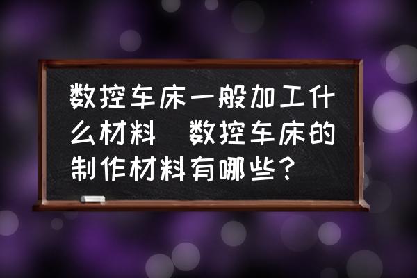 數(shù)控車床一般加工什么材料(數(shù)控車床的制作材料有哪些？)