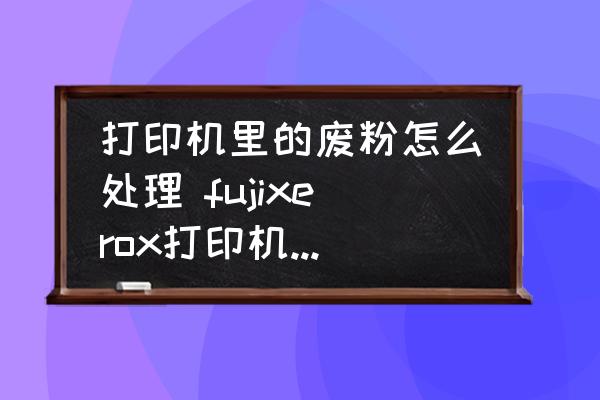 打印機(jī)里的廢粉怎么處理 fujixerox打印機(jī)怎么清理廢粉？