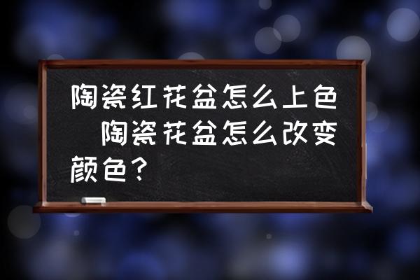 陶瓷紅花盆怎么上色(陶瓷花盆怎么改變顏色？)