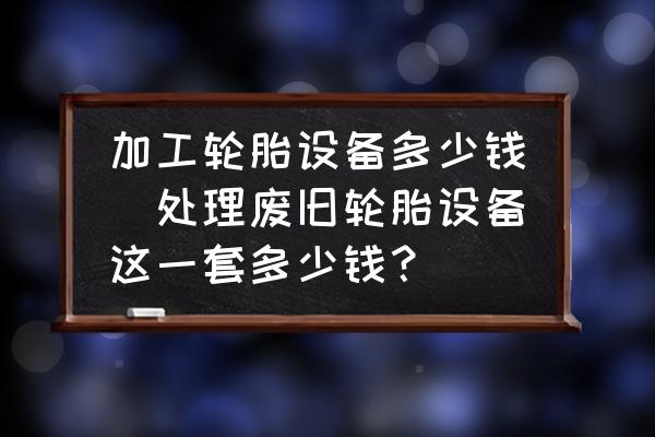 加工輪胎設(shè)備多少錢(處理廢舊輪胎設(shè)備這一套多少錢？)