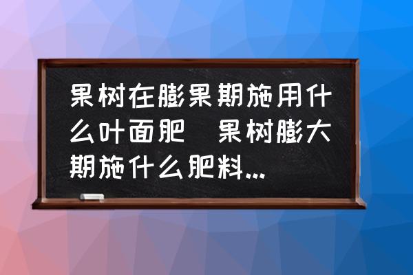 果樹在膨果期施用什么葉面肥(果樹膨大期施什么肥料比較快？)