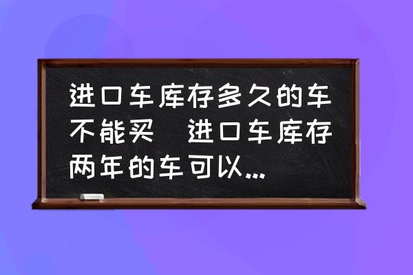 進(jìn)口車庫(kù)存多久的車不能買(進(jìn)口車庫(kù)存兩年的車可以買嗎？)