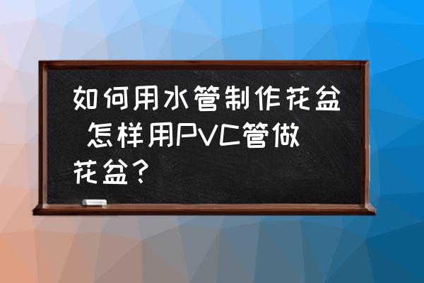 如何用水管制作花盆 怎樣用PVC管做花盆？