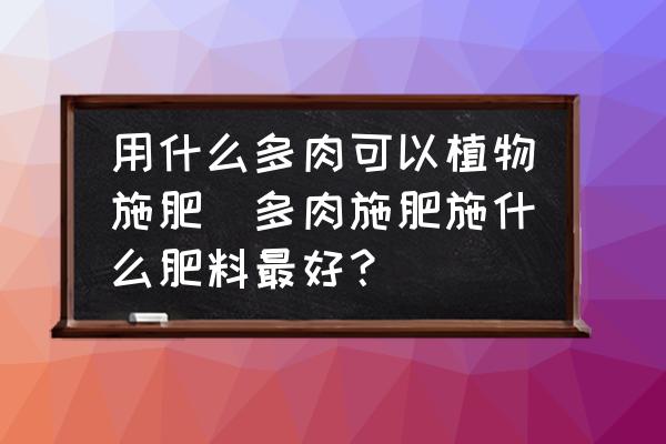 用什么多肉可以植物施肥(多肉施肥施什么肥料最好？)