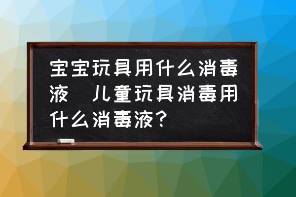 寶寶玩具用什么消毒液(兒童玩具消毒用什么消毒液？)