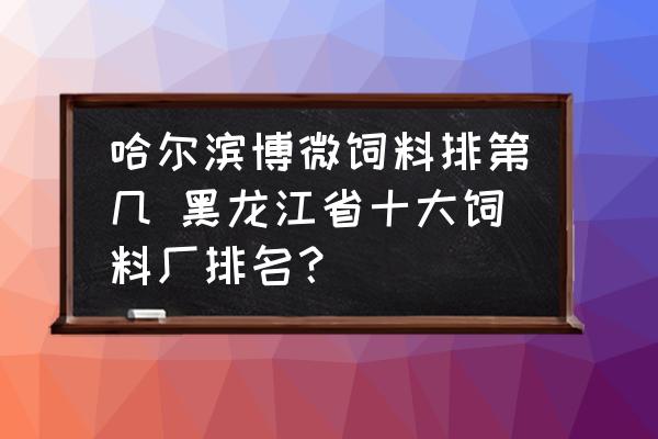 哈爾濱博微飼料排第幾 黑龍江省十大飼料廠排名？
