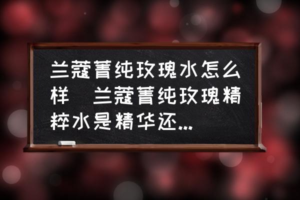 蘭蔻菁純玫瑰水怎么樣(蘭蔻菁純玫瑰精粹水是精華還是水？)