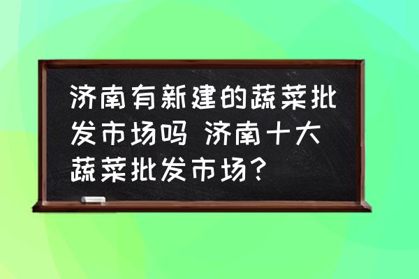 濟(jì)南有新建的蔬菜批發(fā)市場嗎 濟(jì)南十大蔬菜批發(fā)市場？