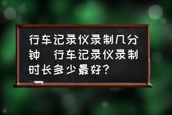 行車記錄儀錄制幾分鐘(行車記錄儀錄制時(shí)長多少最好？)
