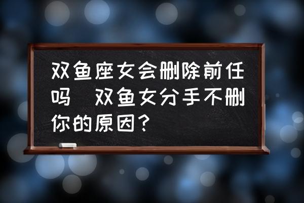 雙魚座女會刪除前任嗎(雙魚女分手不刪你的原因？)