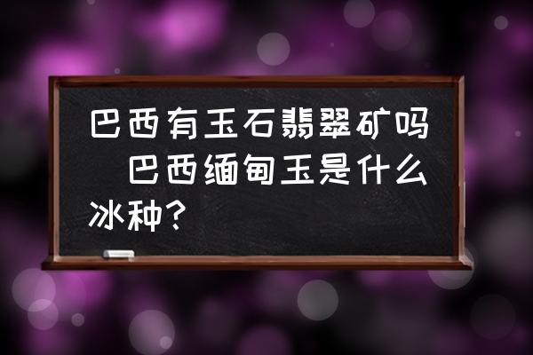 巴西有玉石翡翠礦嗎(巴西緬甸玉是什么冰種？)