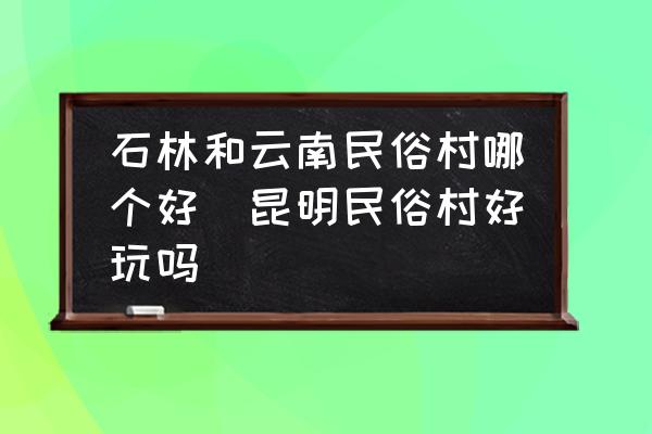 石林和云南民俗村哪個好(昆明民俗村好玩嗎)