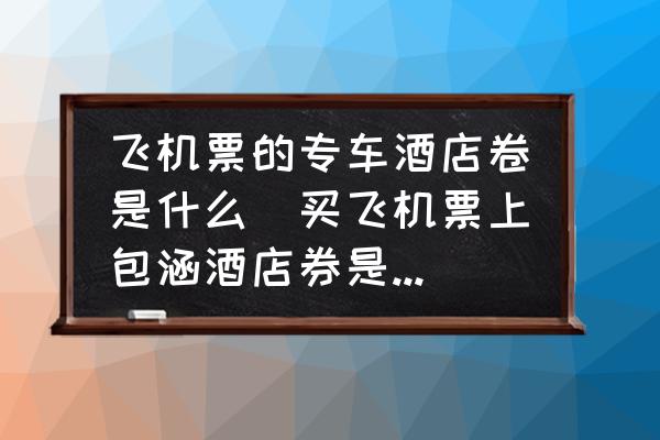 飛機票的專車酒店卷是什么(買飛機票上包涵酒店券是什么意思？)