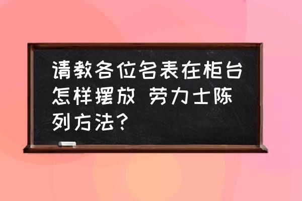請教各位名表在柜臺怎樣擺放 勞力士陳列方法？