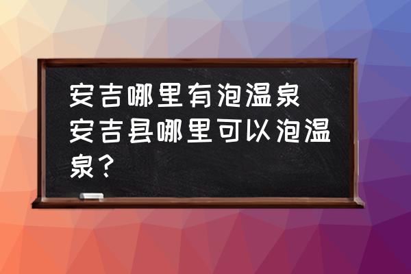 安吉哪里有泡溫泉(安吉縣哪里可以泡溫泉？)