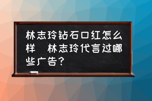 林志玲鉆石口紅怎么樣(林志玲代言過哪些廣告？)
