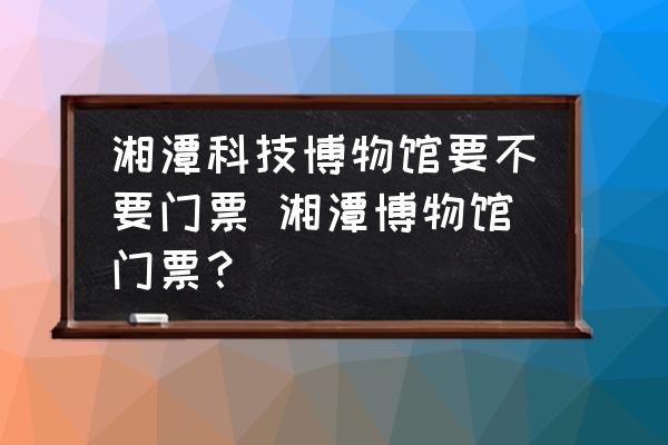 湘潭科技博物館要不要門票 湘潭博物館門票？