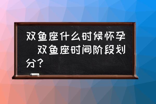 雙魚座什么時候懷孕(雙魚座時間階段劃分？)