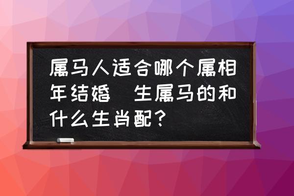 屬馬人適合哪個屬相年結(jié)婚(生屬馬的和什么生肖配？)