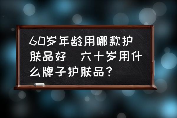 60歲年齡用哪款護膚品好(六十歲用什么牌子護膚品？)