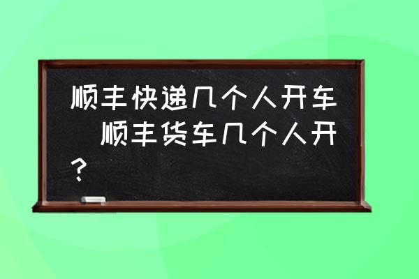 順豐快遞幾個人開車(順豐貨車幾個人開？)