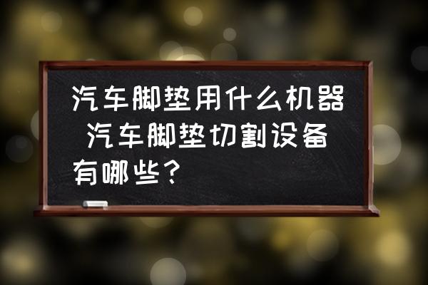 汽車腳墊用什么機器 汽車腳墊切割設備有哪些？
