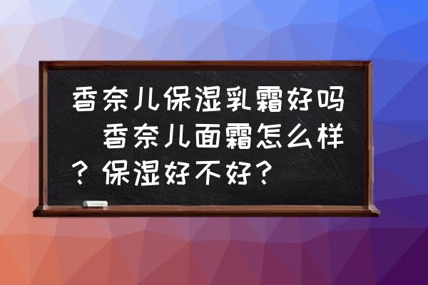 香奈兒保濕乳霜好嗎(香奈兒面霜怎么樣？保濕好不好？)