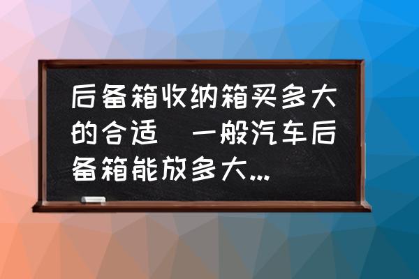 后備箱收納箱買多大的合適(一般汽車后備箱能放多大的收納箱？)