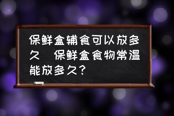 保鮮盒輔食可以放多久(保鮮盒食物常溫能放多久？)