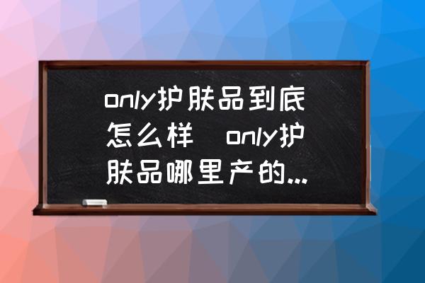 only護(hù)膚品到底怎么樣(only護(hù)膚品哪里產(chǎn)的最好？)