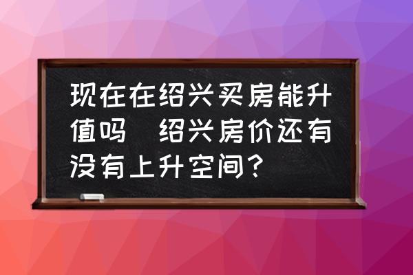 現(xiàn)在在紹興買房能升值嗎(紹興房價還有沒有上升空間？)