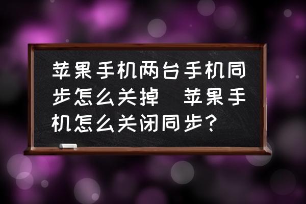 蘋果手機(jī)兩臺手機(jī)同步怎么關(guān)掉(蘋果手機(jī)怎么關(guān)閉同步？)