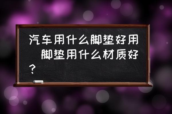 汽車用什么腳墊好用(腳墊用什么材質(zhì)好？)