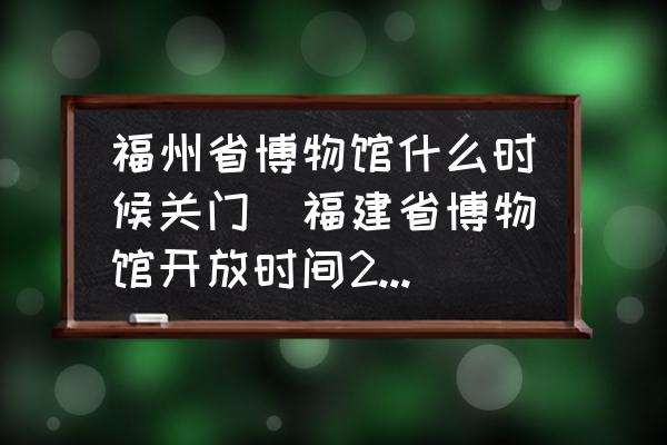 福州省博物館什么時(shí)候關(guān)門(福建省博物館開放時(shí)間2022？)