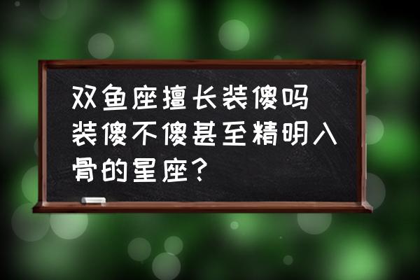雙魚座擅長裝傻嗎 裝傻不傻甚至精明入骨的星座？
