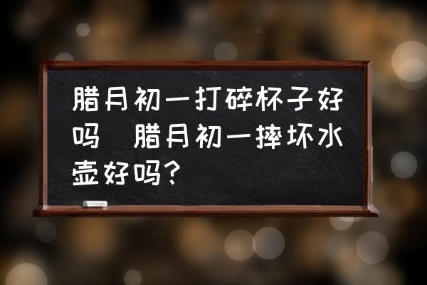臘月初一打碎杯子好嗎(臘月初一摔壞水壺好嗎？)