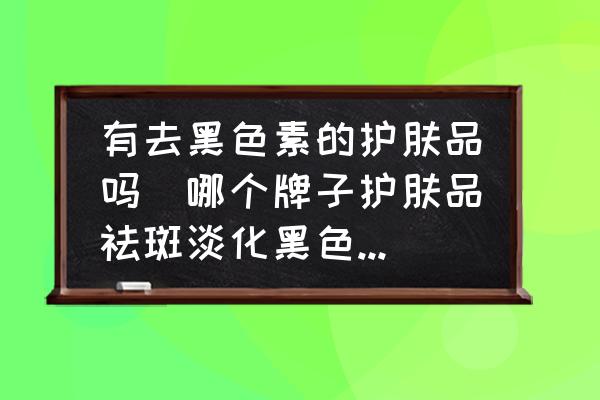 有去黑色素的護膚品嗎(哪個牌子護膚品祛斑淡化黑色素效果好？)