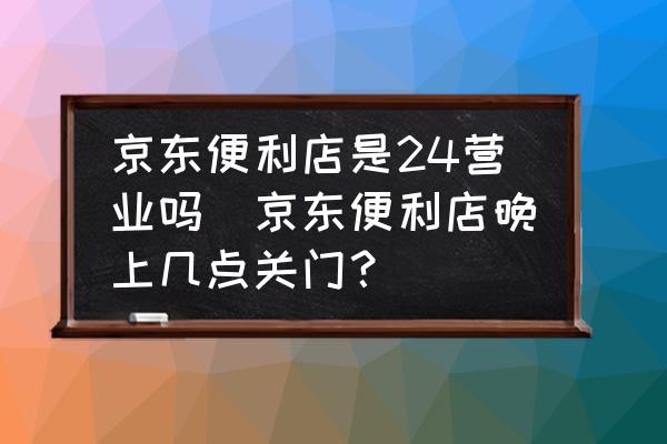 京東便利店是24營業(yè)嗎(京東便利店晚上幾點(diǎn)關(guān)門？)
