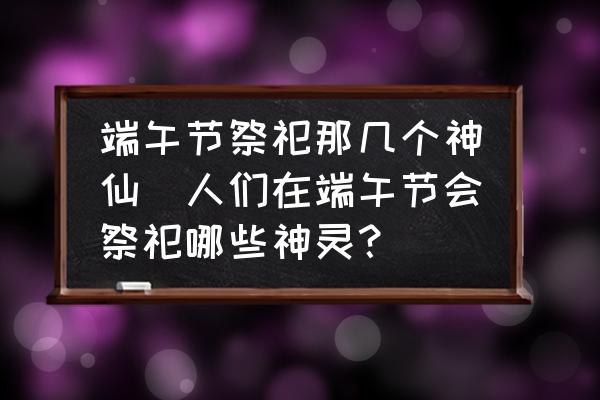 端午節(jié)祭祀那幾個神仙(人們在端午節(jié)會祭祀哪些神靈？)