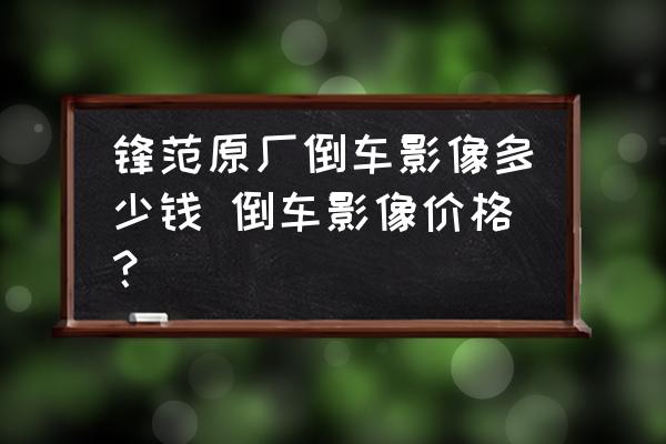 鋒范原廠倒車影像多少錢 倒車影像價(jià)格？